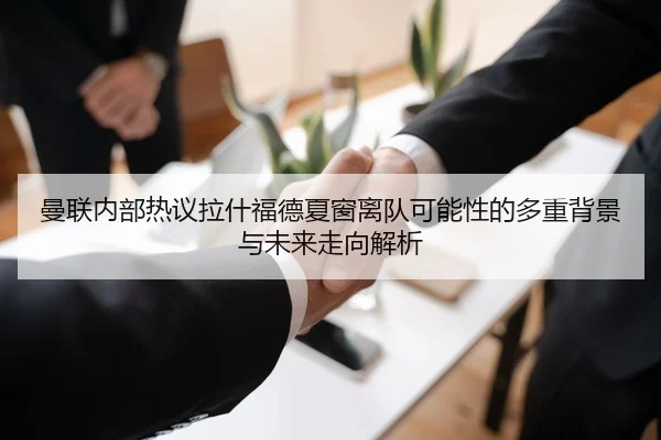 曼联内部热议拉什福德夏窗离队可能性的多重背景与未来走向解析