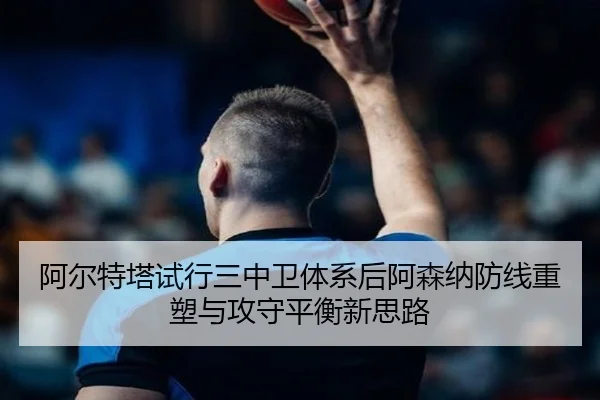 阿尔特塔试行三中卫体系后阿森纳防线重塑与攻守平衡新思路