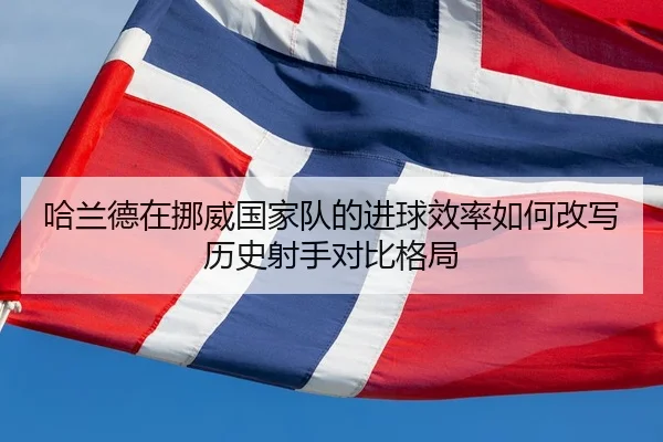 哈兰德在挪威国家队的进球效率如何改写历史射手对比格局