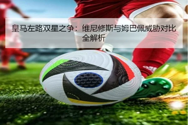 皇马左路双星之争：维尼修斯与姆巴佩威胁对比全解析